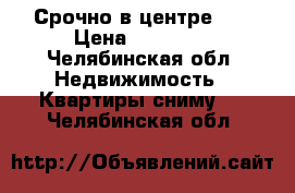 Срочно в центре!!! › Цена ­ 25 000 - Челябинская обл. Недвижимость » Квартиры сниму   . Челябинская обл.